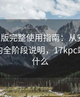 17c网页版完整使用指南：从安装到熟练操作的全阶段说明，17kpc端网址是什么