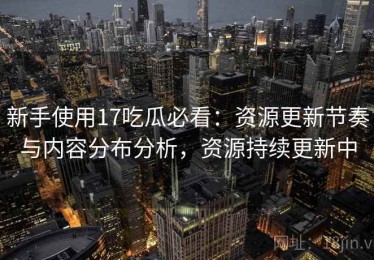 新手使用17吃瓜必看：资源更新节奏与内容分布分析，资源持续更新中