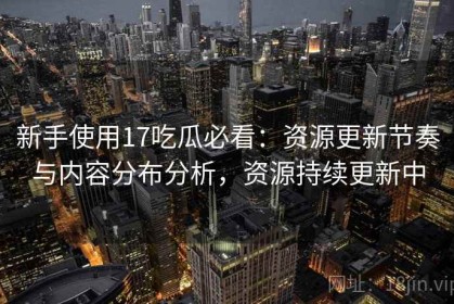 新手使用17吃瓜必看：资源更新节奏与内容分布分析，资源持续更新中