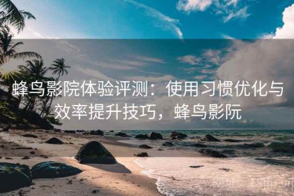 蜂鸟影院体验评测：使用习惯优化与效率提升技巧，蜂鸟影阮