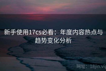 新手使用17cs必看：年度内容热点与趋势变化分析