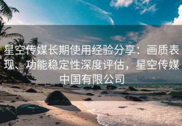 星空传媒长期使用经验分享：画质表现、功能稳定性深度评估，星空传媒中国有限公司