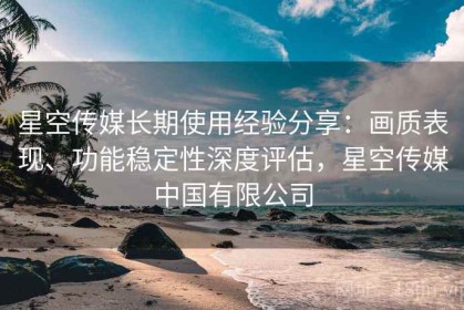 星空传媒长期使用经验分享：画质表现、功能稳定性深度评估，星空传媒中国有限公司
