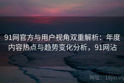 91网官方与用户视角双重解析：年度内容热点与趋势变化分析，91网沾