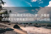 新91视频长期使用经验分享：多版本适配情况与使用差异对比，91pn视频