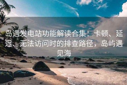 岛遇发电站功能解读合集：卡顿、延迟、无法访问时的排查路径，岛屿遇见海