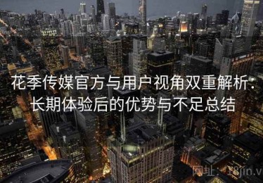 花季传媒官方与用户视角双重解析：长期体验后的优势与不足总结