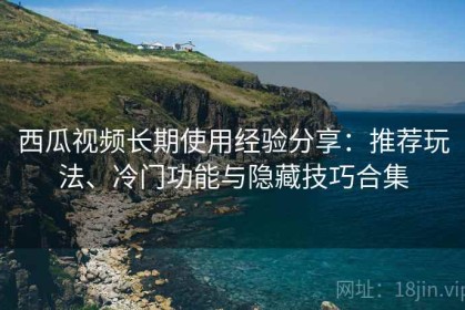 西瓜视频长期使用经验分享：推荐玩法、冷门功能与隐藏技巧合集