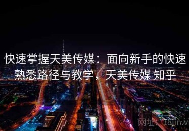 快速掌握天美传媒：面向新手的快速熟悉路径与教学，天美传媒 知乎