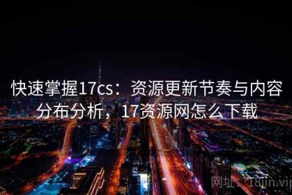 快速掌握17cs：资源更新节奏与内容分布分析，17资源网怎么下载