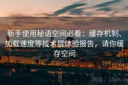 新手使用秘语空间必看：缓存机制、加载速度等技术层体验报告，请你缓存空间