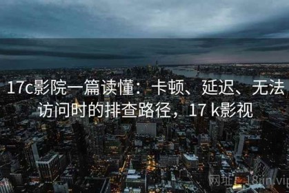 17c影院一篇读懂：卡顿、延迟、无法访问时的排查路径，17 k影视