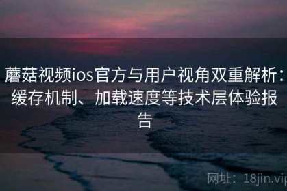 蘑菇视频ios官方与用户视角双重解析：缓存机制、加载速度等技术层体验报告