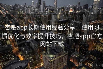 杏吧app长期使用经验分享：使用习惯优化与效率提升技巧，杏吧app官方网站下载
