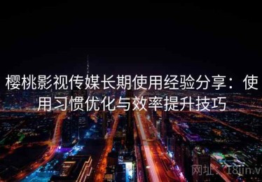 樱桃影视传媒长期使用经验分享：使用习惯优化与效率提升技巧