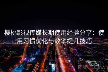 樱桃影视传媒长期使用经验分享：使用习惯优化与效率提升技巧