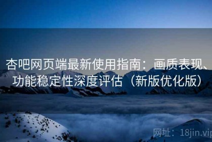 杏吧网页端最新使用指南：画质表现、功能稳定性深度评估（新版优化版）
