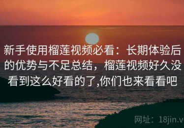 新手使用榴莲视频必看：长期体验后的优势与不足总结，榴莲视频好久没看到这么好看的了,你们也来看看吧