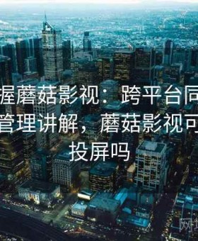 快速掌握蘑菇影视：跨平台同步体验与数据管理讲解，蘑菇影视可以电视投屏吗