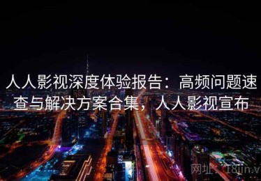人人影视深度体验报告：高频问题速查与解决方案合集，人人影视宣布