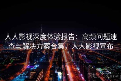 人人影视深度体验报告：高频问题速查与解决方案合集，人人影视宣布