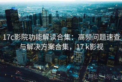 17c影院功能解读合集：高频问题速查与解决方案合集，17 k影视