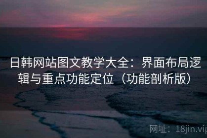 日韩网站图文教学大全：界面布局逻辑与重点功能定位（功能剖析版）