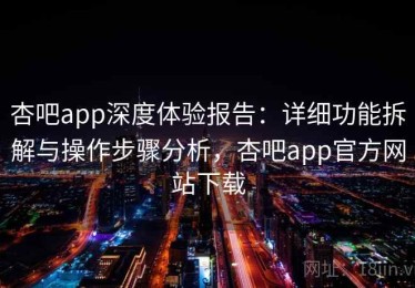 杏吧app深度体验报告：详细功能拆解与操作步骤分析，杏吧app官方网站下载