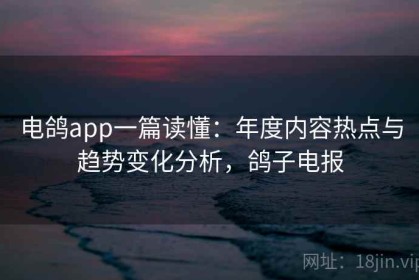 电鸽app一篇读懂：年度内容热点与趋势变化分析，鸽子电报