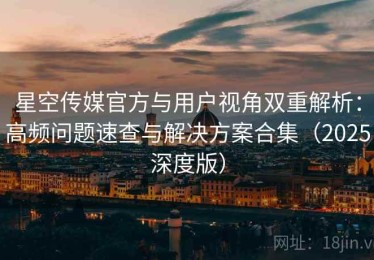 星空传媒官方与用户视角双重解析：高频问题速查与解决方案合集（2025深度版）