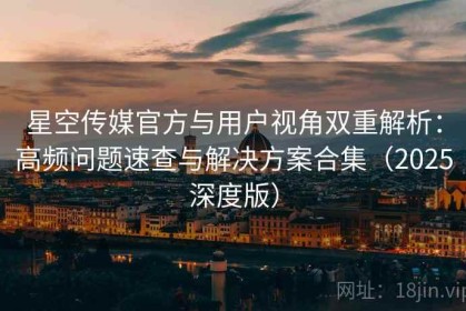 星空传媒官方与用户视角双重解析：高频问题速查与解决方案合集（2025深度版）