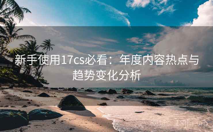 新手使用17cs必看：年度内容热点与趋势变化分析