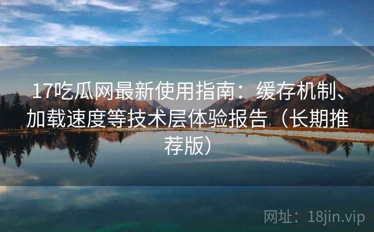 17吃瓜网最新使用指南：缓存机制、加载速度等技术层体验报告（长期推荐版）