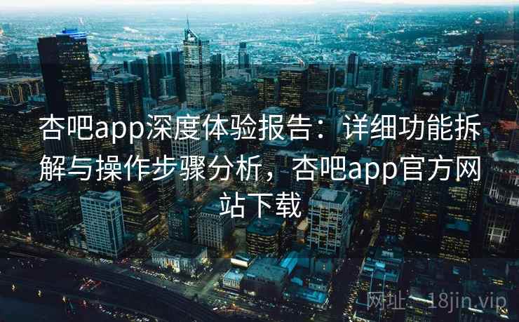 杏吧app深度体验报告：详细功能拆解与操作步骤分析，杏吧app官方网站下载