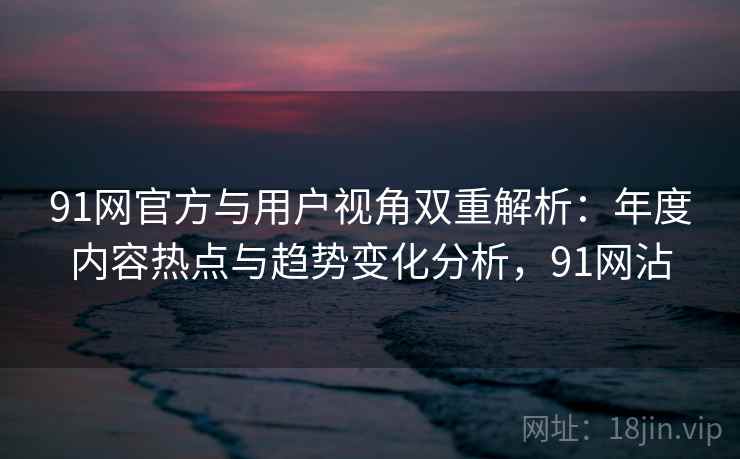91网官方与用户视角双重解析：年度内容热点与趋势变化分析，91网沾