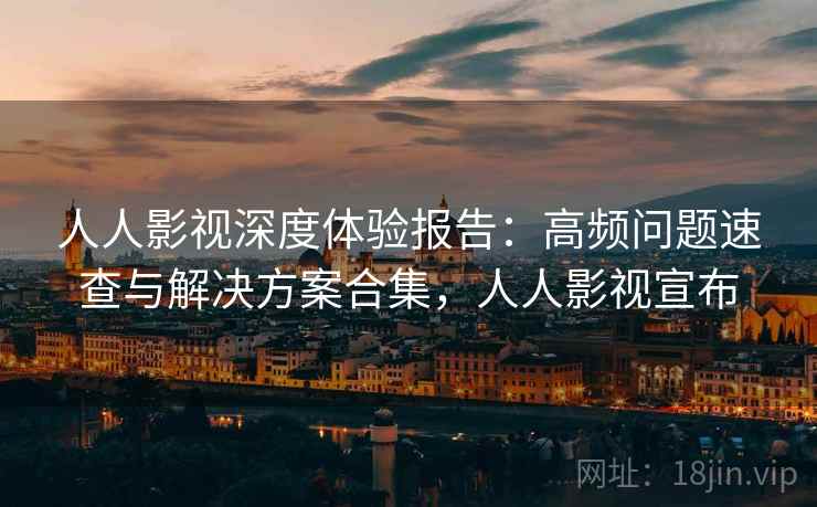 人人影视深度体验报告：高频问题速查与解决方案合集，人人影视宣布