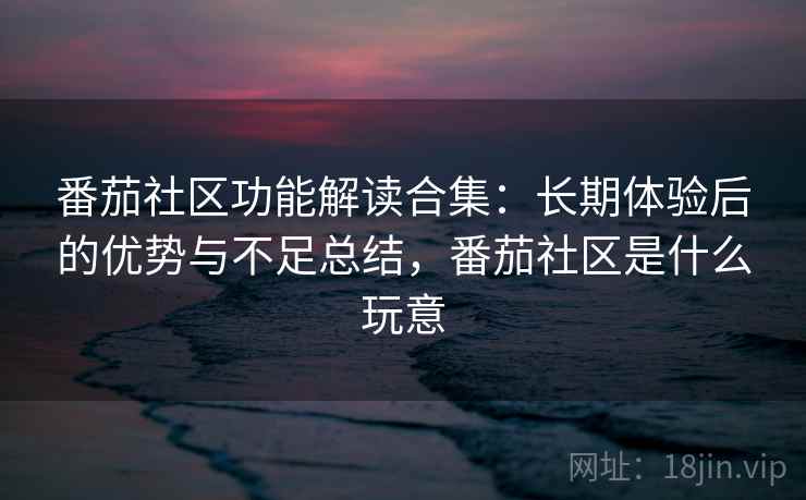 番茄社区功能解读合集：长期体验后的优势与不足总结，番茄社区是什么玩意