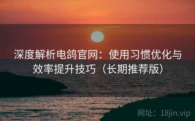 深度解析电鸽官网：使用习惯优化与效率提升技巧（长期推荐版）