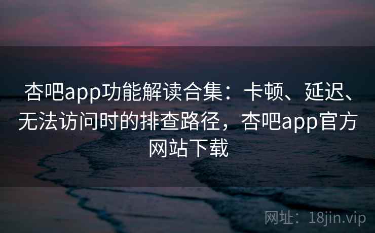 杏吧app功能解读合集：卡顿、延迟、无法访问时的排查路径，杏吧app官方网站下载