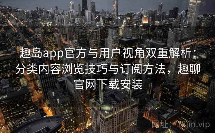 趣岛app官方与用户视角双重解析：分类内容浏览技巧与订阅方法，趣聊官网下载安装