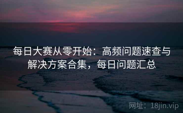 每日大赛从零开始：高频问题速查与解决方案合集，每日问题汇总