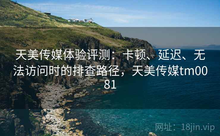 天美传媒体验评测：卡顿、延迟、无法访问时的排查路径，天美传媒tm0081