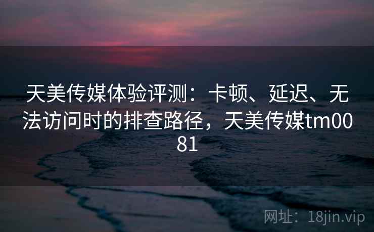 天美传媒体验评测：卡顿、延迟、无法访问时的排查路径，天美传媒tm0081