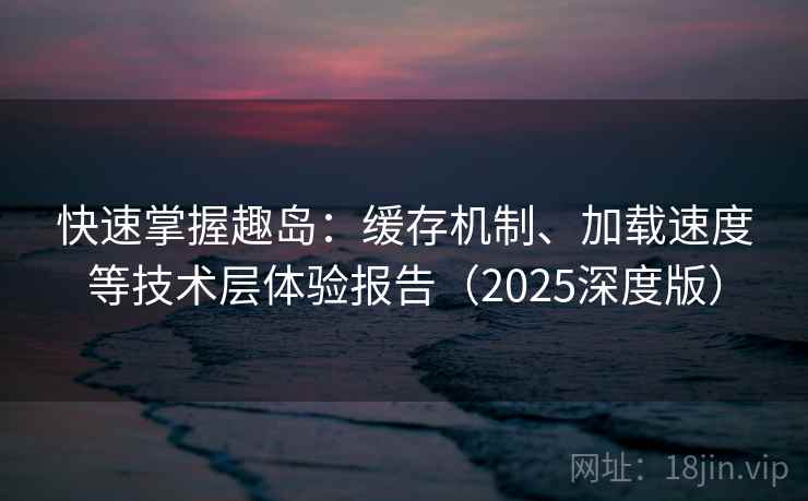 快速掌握趣岛：缓存机制、加载速度等技术层体验报告（2025深度版）