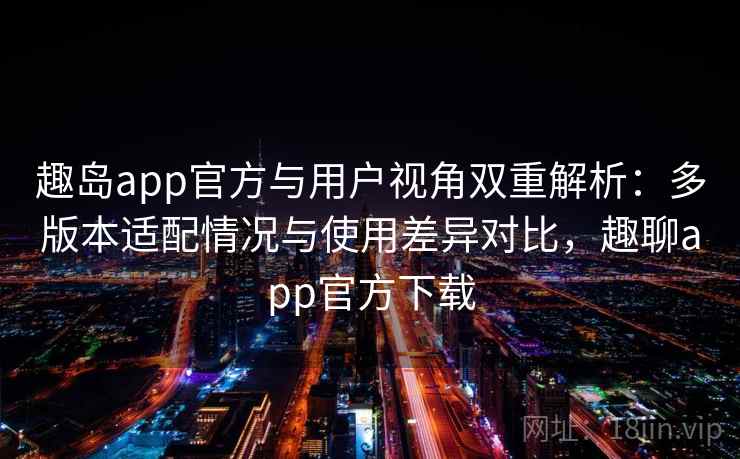 趣岛app官方与用户视角双重解析:多版本适配情况与使用差异对比,趣聊app官方下载 趣岛app官方与用户视角双重解析:多版本适配情况与使用差异对比,趣聊app官方下载