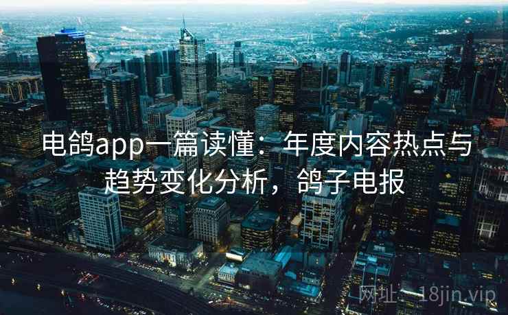 电鸽app一篇读懂:年度内容热点与趋势变化分析,鸽子电报 电鸽app一篇读懂:年度内容热点与趋势变化分析,鸽子电报