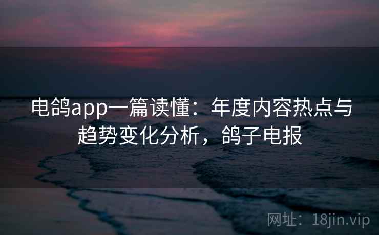 电鸽app一篇读懂:年度内容热点与趋势变化分析,鸽子电报 电鸽app一篇读懂:年度内容热点与趋势变化分析,鸽子电报