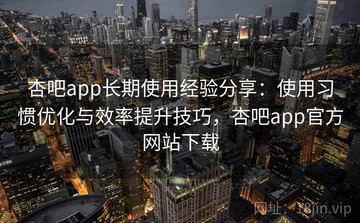 杏吧app长期使用经验分享：使用习惯优化与效率提升技巧，杏吧app官方网站下载