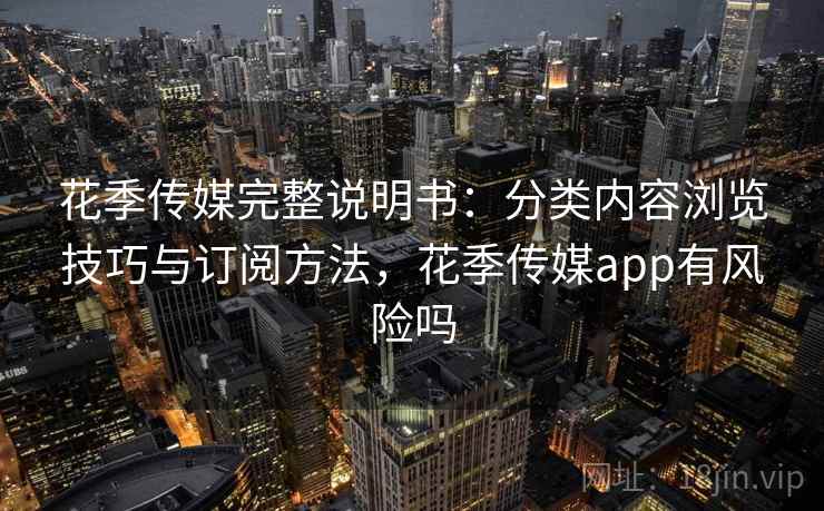 花季传媒完整说明书：分类内容浏览技巧与订阅方法，花季传媒app有风险吗