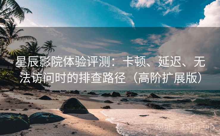 星辰影院体验评测：卡顿、延迟、无法访问时的排查路径（高阶扩展版）